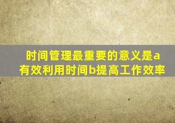 时间管理最重要的意义是a有效利用时间b提高工作效率