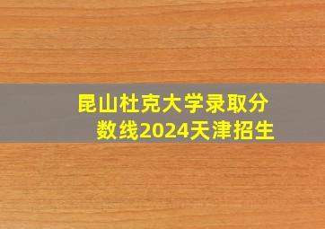 昆山杜克大学录取分数线2024天津招生