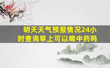 明天天气预报情况24小时查询早上可以喝中药吗