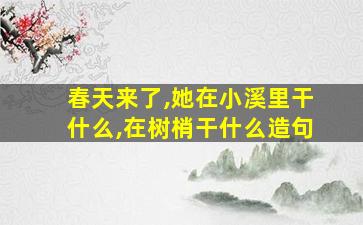 春天来了,她在小溪里干什么,在树梢干什么造句