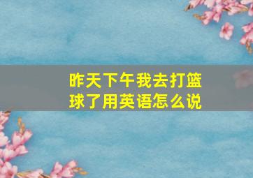 昨天下午我去打篮球了用英语怎么说