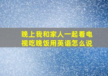 晚上我和家人一起看电视吃晚饭用英语怎么说