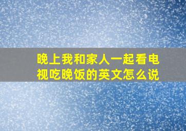 晚上我和家人一起看电视吃晚饭的英文怎么说