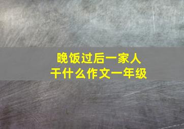 晚饭过后一家人干什么作文一年级