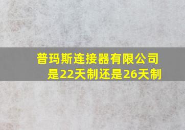 普玛斯连接器有限公司是22天制还是26天制