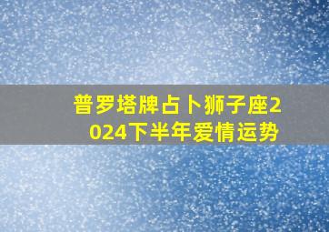 普罗塔牌占卜狮子座2024下半年爱情运势