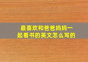 最喜欢和爸爸妈妈一起看书的英文怎么写的