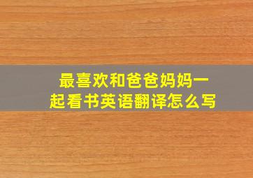 最喜欢和爸爸妈妈一起看书英语翻译怎么写