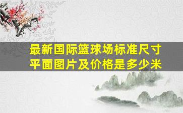 最新国际篮球场标准尺寸平面图片及价格是多少米