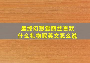 最终幻想爱丽丝喜欢什么礼物呢英文怎么说