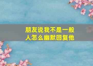 朋友说我不是一般人怎么幽默回复他