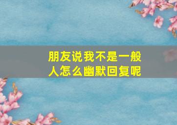 朋友说我不是一般人怎么幽默回复呢