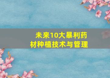 未来10大暴利药材种植技术与管理