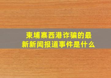 柬埔寨西港诈骗的最新新闻报道事件是什么