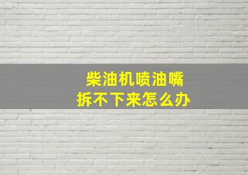 柴油机喷油嘴拆不下来怎么办