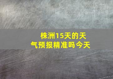 株洲15天的天气预报精准吗今天