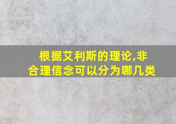 根据艾利斯的理论,非合理信念可以分为哪几类