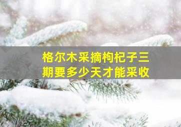 格尔木采摘枸杞子三期要多少天才能采收