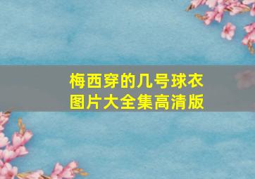 梅西穿的几号球衣图片大全集高清版