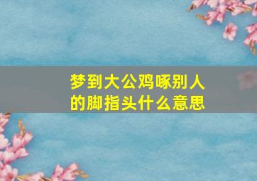 梦到大公鸡啄别人的脚指头什么意思