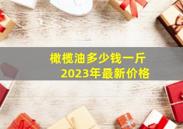 橄榄油多少钱一斤2023年最新价格