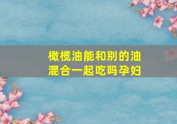 橄榄油能和别的油混合一起吃吗孕妇