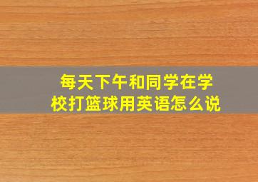 每天下午和同学在学校打篮球用英语怎么说