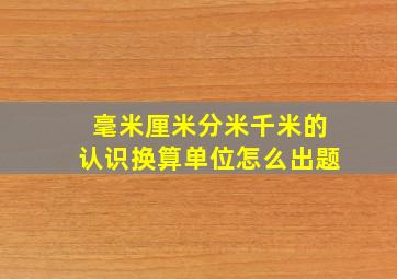 毫米厘米分米千米的认识换算单位怎么出题