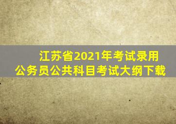 江苏省2021年考试录用公务员公共科目考试大纲下载