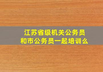 江苏省级机关公务员和市公务员一起培训么