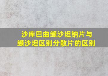 沙库巴曲缬沙坦钠片与缬沙坦区别分散片的区别