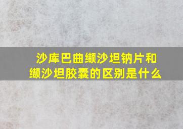 沙库巴曲缬沙坦钠片和缬沙坦胶囊的区别是什么