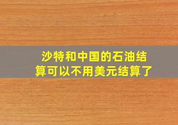 沙特和中国的石油结算可以不用美元结算了