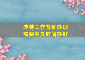 沙特工作签证办理需要多久时间办好