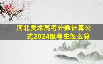 河北美术高考分数计算公式2024级考生怎么算