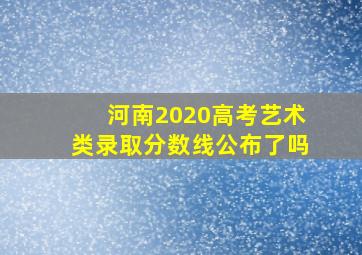 河南2020高考艺术类录取分数线公布了吗