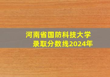 河南省国防科技大学录取分数线2024年