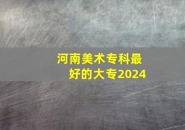 河南美术专科最好的大专2024