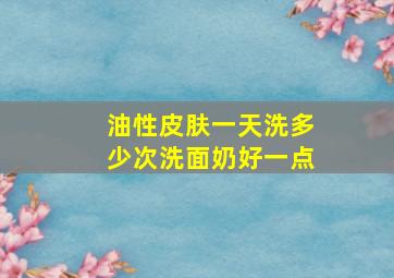 油性皮肤一天洗多少次洗面奶好一点