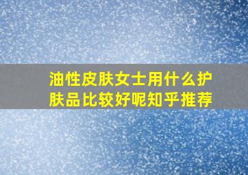 油性皮肤女士用什么护肤品比较好呢知乎推荐