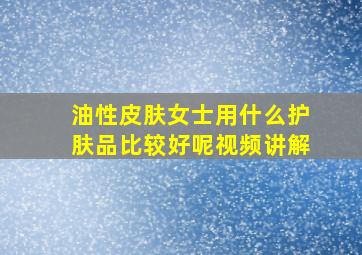 油性皮肤女士用什么护肤品比较好呢视频讲解