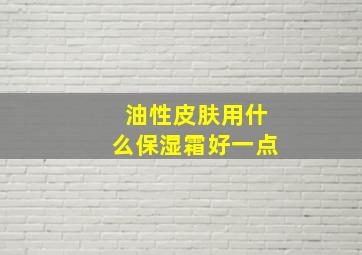 油性皮肤用什么保湿霜好一点