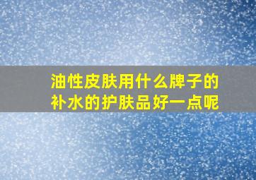 油性皮肤用什么牌子的补水的护肤品好一点呢