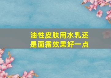 油性皮肤用水乳还是面霜效果好一点