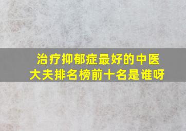 治疗抑郁症最好的中医大夫排名榜前十名是谁呀