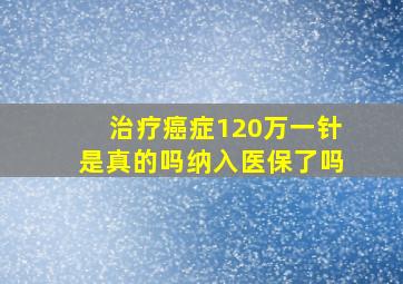 治疗癌症120万一针是真的吗纳入医保了吗