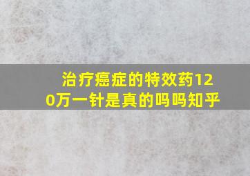 治疗癌症的特效药120万一针是真的吗吗知乎