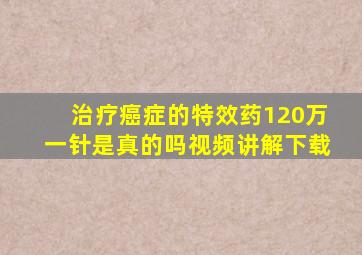 治疗癌症的特效药120万一针是真的吗视频讲解下载