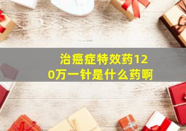 治癌症特效药120万一针是什么药啊