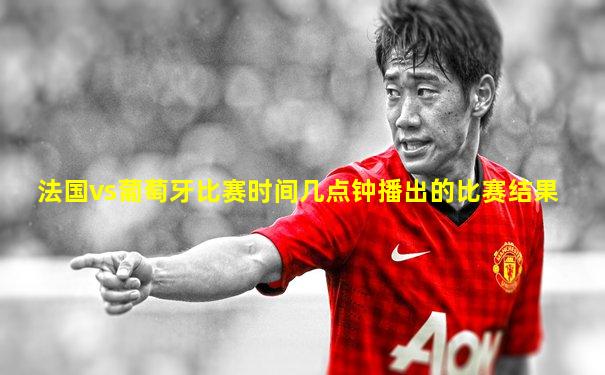 法国vs葡萄牙比赛时间几点钟播出的比赛结果
